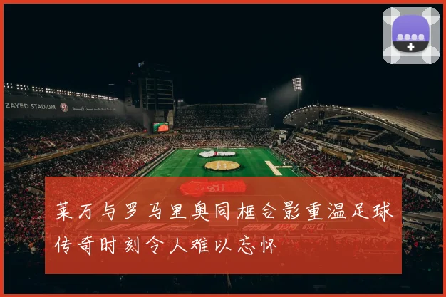 莱万与罗马里奥同框合影重温足球传奇时刻令人难以忘怀