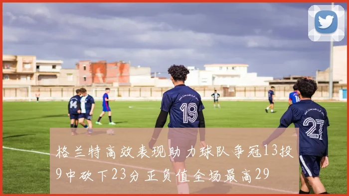 格兰特高效表现助力球队争冠13投9中砍下23分正负值全场最高29
