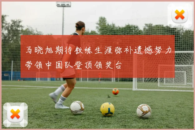马晓旭期待教练生涯弥补遗憾努力带领中国队登顶领奖台