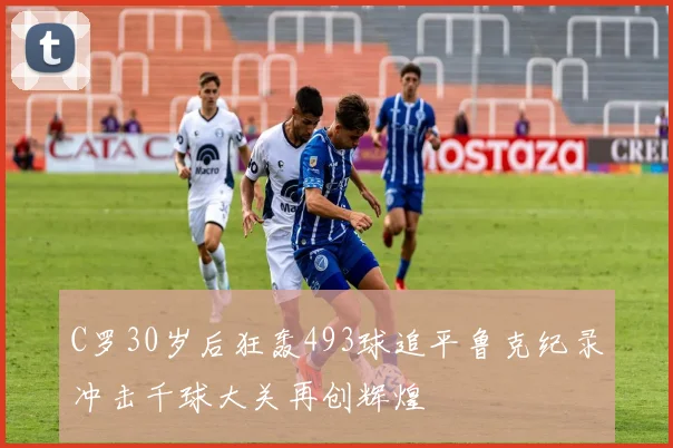 C罗30岁后狂轰493球追平鲁克纪录冲击千球大关再创辉煌