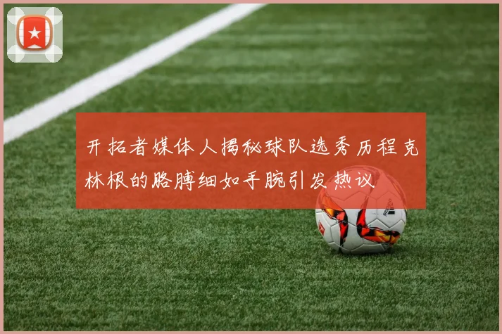 开拓者媒体人揭秘球队选秀历程克林根的胳膊细如手腕引发热议