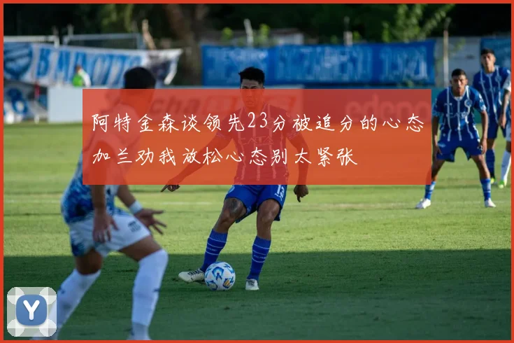 阿特金森谈领先23分被追分的心态加兰劝我放松心态别太紧张