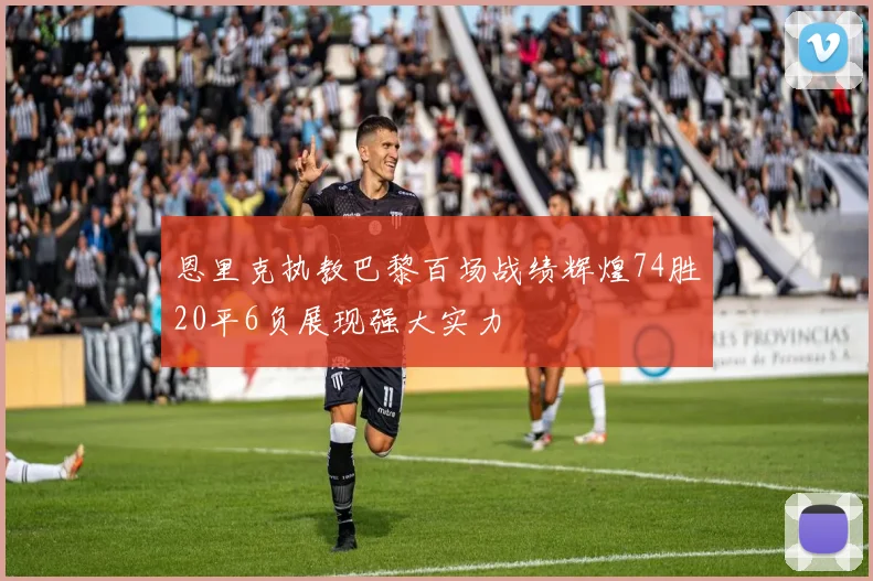 恩里克执教巴黎百场战绩辉煌74胜20平6负展现强大实力