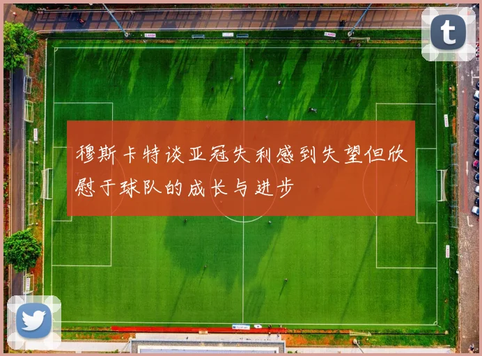 穆斯卡特谈亚冠失利感到失望但欣慰于球队的成长与进步