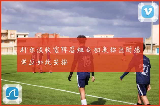 科尔谈收官阵容组合初衷称当时感觉应如此安排