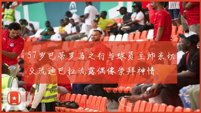 57岁巴蒂罗马之行与球员主帅亲切交流迪巴拉流露偶像崇拜神情