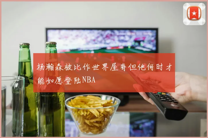 杨瀚森被比作世界屋脊但他何时才能如愿登陆NBA