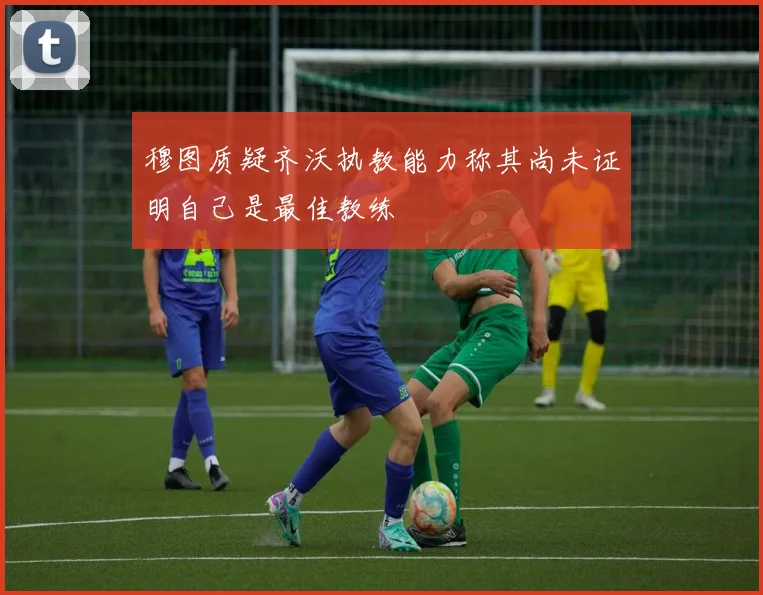 穆图质疑齐沃执教能力称其尚未证明自己是最佳教练