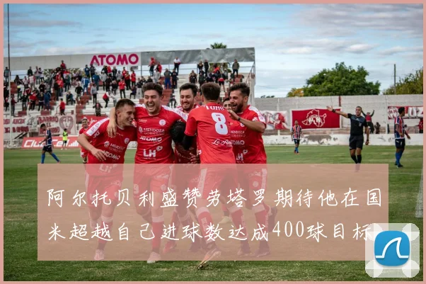 阿尔托贝利盛赞劳塔罗期待他在国米超越自己进球数达成400球目标