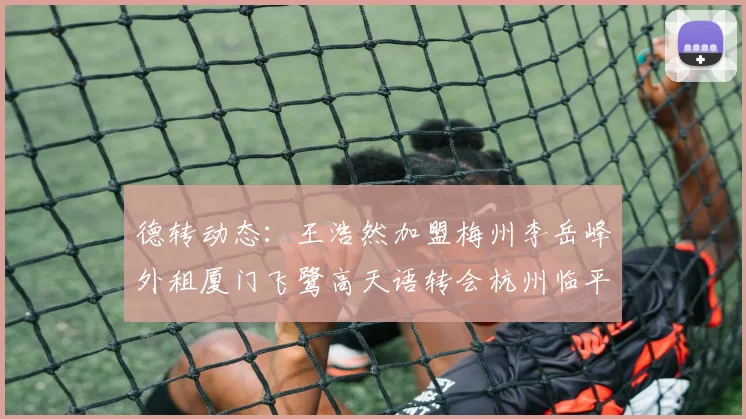 德转动态：王浩然加盟梅州李岳峰外租厦门飞鹭高天语转会杭州临平吴越