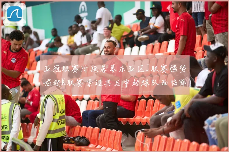 亚冠联赛阶段落幕东亚区J联赛强势崛起K联赛紧追其后中超球队面临降级危机
