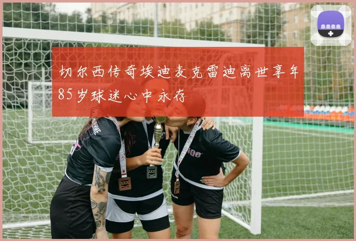 切尔西传奇埃迪麦克雷迪离世享年85岁球迷心中永存