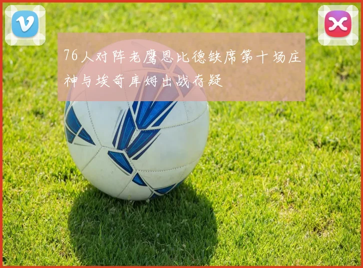 76人对阵老鹰恩比德缺席第十场庄神与埃奇库姆出战存疑