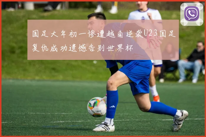 国足大年初一惨遭越南逆袭U23国足复仇成功遗憾告别世界杯