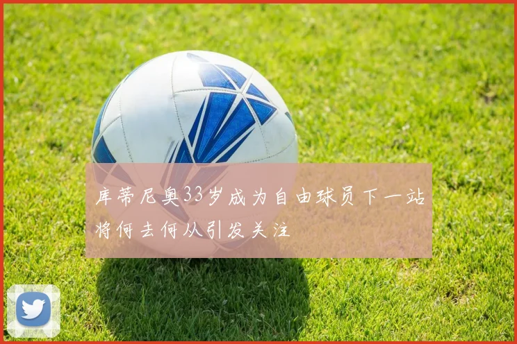 库蒂尼奥33岁成为自由球员下一站将何去何从引发关注