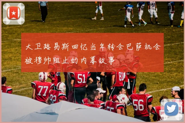 大卫路易斯回忆当年转会巴萨机会被穆帅阻止的内幕故事