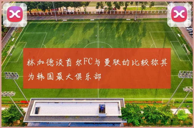 林加德谈首尔FC与曼联的比较称其为韩国最大俱乐部